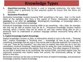 Knowledge Types
1. Acquisition-Learning: The former is used in language production, the latter then
checks what is generated by that acquired system to ensure that the forms are
accurate.
2. Declarative-Procedural:
Declarative knowledge involves knowing THAT something is the case - that J is the tenth
letter of the alphabet, that Paris is the capital of France. Declarative knowledge is
conscious; it can often be verbalized. Metalinguistic knowledge, or knowledge about a
linguistic form, is declarative knowledge.
Procedural knowledge involves knowing HOW to do something - ride a bike, for example.
We may not be able to explain how we do it. Procedural knowledge involves implicit
learning, which a learner may not be aware of, and may involve being able to use a
particular form to understand or produce language without necessarily being able to
explain it.
3. Implicit Knowledge-Explicit Knowledge
Explicit knowledge is known as data, as information stored as such in the mind -- "knowing
that." Implicit knowledge is "knowing how" -- knowledge of how to go about doing
something, knowledge that we may or may not be able to describe explicitly. For instance, if
I ask you: "How do you breathe?" you may have no explicit idea how you do it, but you
nonetheless continue breathing. Depending how far along the scale something is, implicit
knowledge may be converted into explicit, and vice versa. This often happens in learning --
we are told in words how to do something, like writing HTML, and these explicit rules are
eventually converted into implicit habits and actions, like instinctively adding "p" tags
before a new idea.
Declarative memory can be seen as forming the basis of explicit knowledge, and procedural
knowledge underlies implicit knowledge.
 