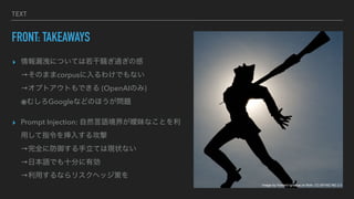TEXT
FRONT: TAKEAWAYS
? ©ˤĤƤX^θ
Τޤcorpus櫓Ǥʤ
ץȥȤǤ (OpenAIΤ)
षGoogleʤɤΤۤ}
? Prompt Injection: ȻZ礬ʤȤ
äָ뤹빥
ȫ˷ƤϬF״ʤ
ձZǤʮ֤Є
äʤꥹإåߤ
Image by Howard Ignatius on flickr, CC-BY-NC-ND 2.0
 