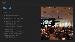 TEXT
WHAT I DO
? CTF
? Enemy10, Sutegoma2
? METI CTFCJ 2012 Qual.: Won
? METI CTFCJ 2012: 3rd
? DEF CON 21 CTF: 6th
? DEF CON 22 OpenCTF: 4th
? k?vݤʤ
DEF CON 25 Demo Labs (2017)
DEF CON 27 AI Village (2019)
CODE BLUE (2017, 2019)
CYDEF (2020) etc.
Image by Wiyre Media on flickr, CC-BY 2.0
 
