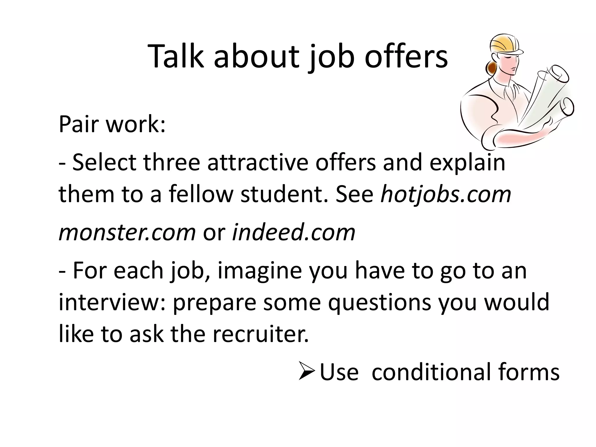 Talk about job offers
Pair work:
- Select three attractive offers and explain
them to a fellow student. See hotjobs.com
monster.com or indeed.com
- For each job, imagine you have to go to an
interview: prepare some questions you would
like to ask the recruiter.
Use conditional forms

 