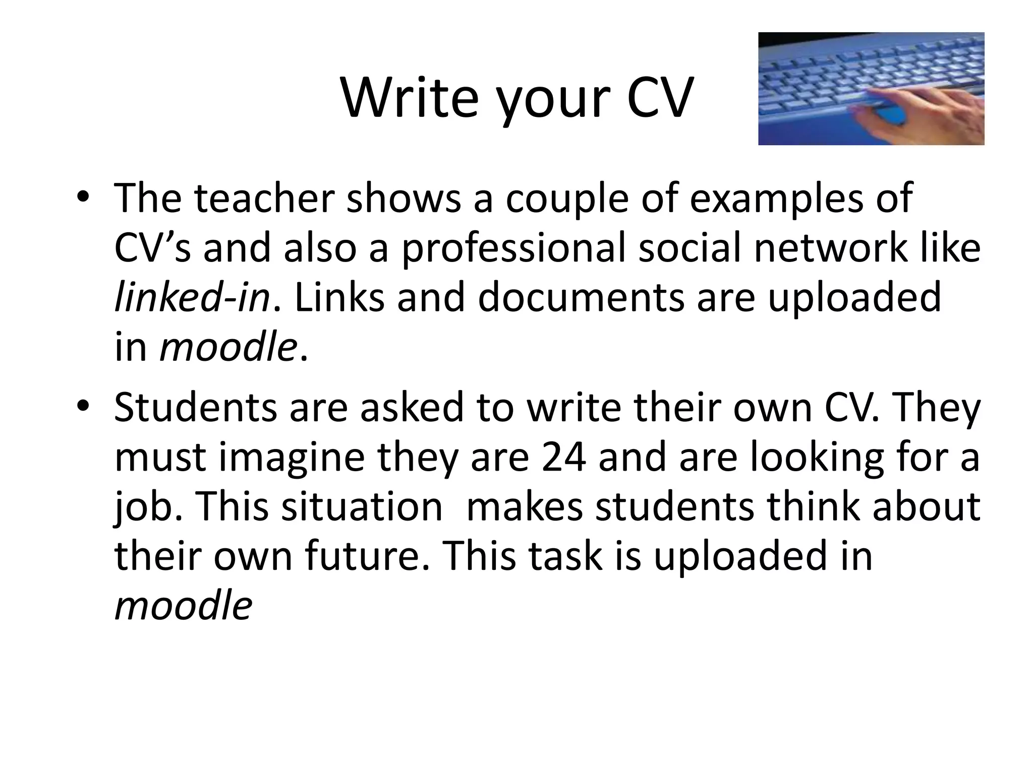 Write your CV
• The teacher shows a couple of examples of
CV’s and also a professional social network like
linked-in. Links and documents are uploaded
in moodle.
• Students are asked to write their own CV. They
must imagine they are 24 and are looking for a
job. This situation makes students think about
their own future. This task is uploaded in
moodle

 