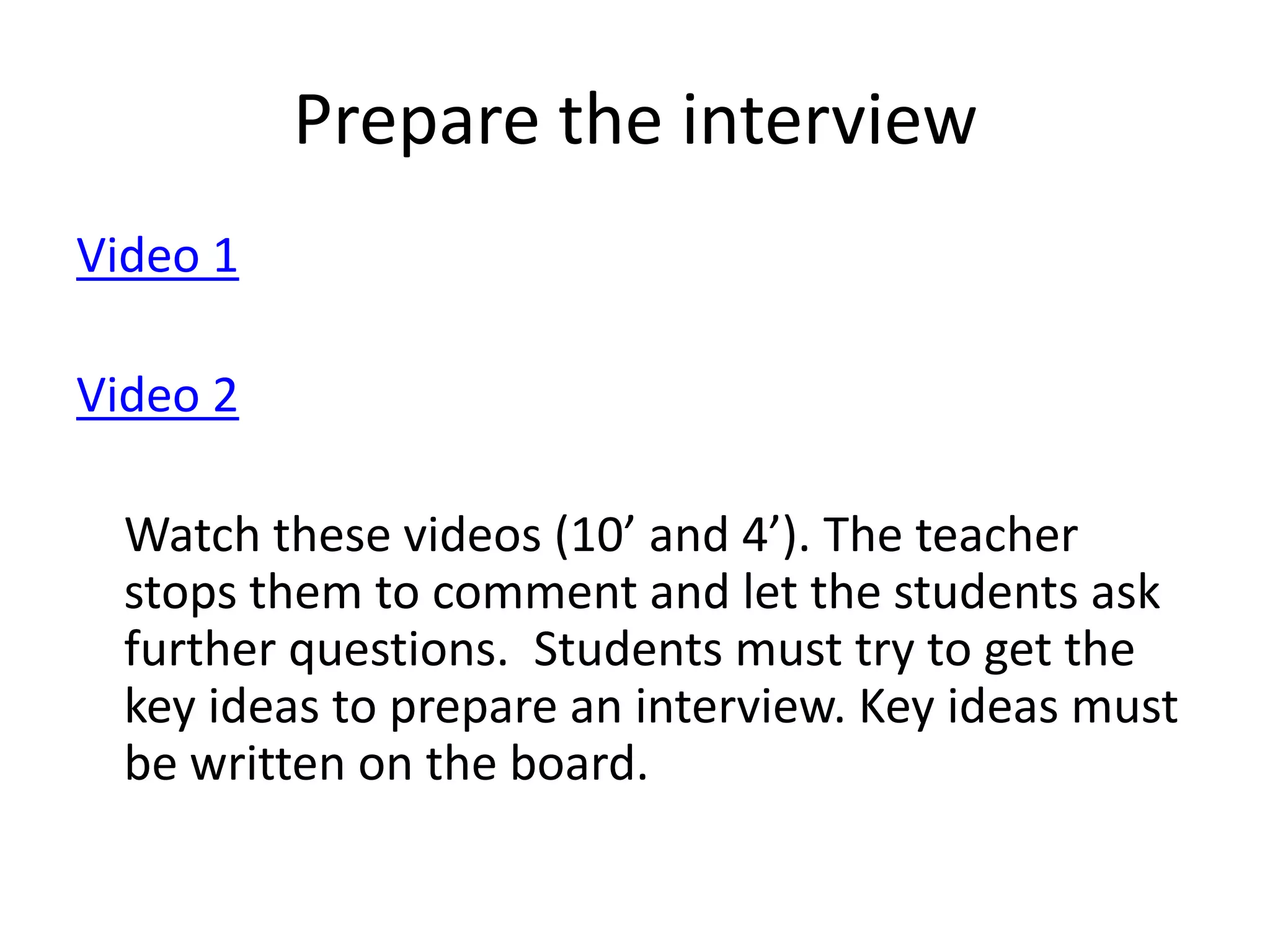 Prepare the interview
Video 1
Video 2

Watch these videos (10’ and 4’). The teacher
stops them to comment and let the students ask
further questions. Students must try to get the
key ideas to prepare an interview. Key ideas must
be written on the board.

 