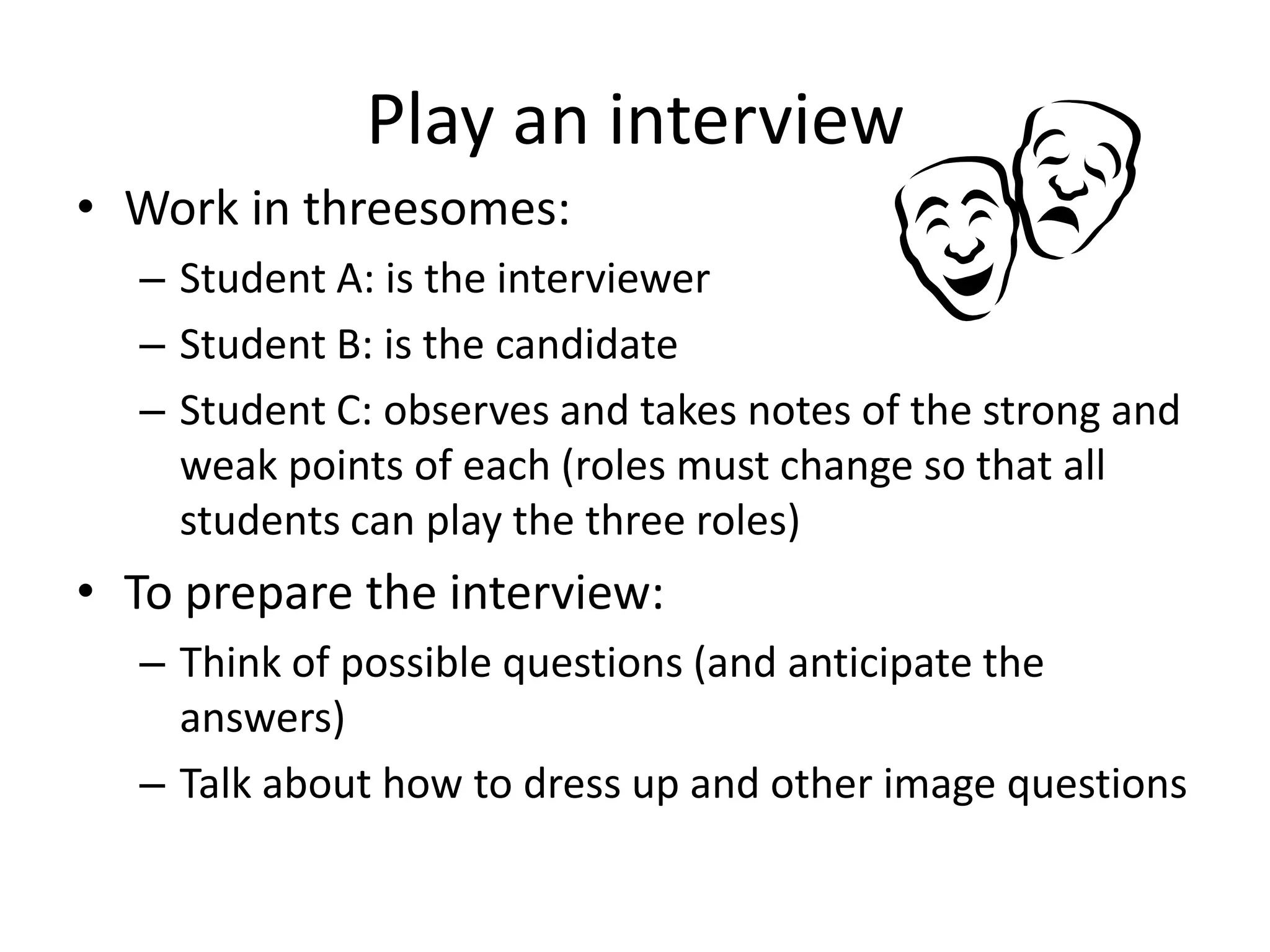 Play an interview
• Work in threesomes:
– Student A: is the interviewer
– Student B: is the candidate
– Student C: observes and takes notes of the strong and
weak points of each (roles must change so that all
students can play the three roles)

• To prepare the interview:
– Think of possible questions (and anticipate the
answers)
– Talk about how to dress up and other image questions

 