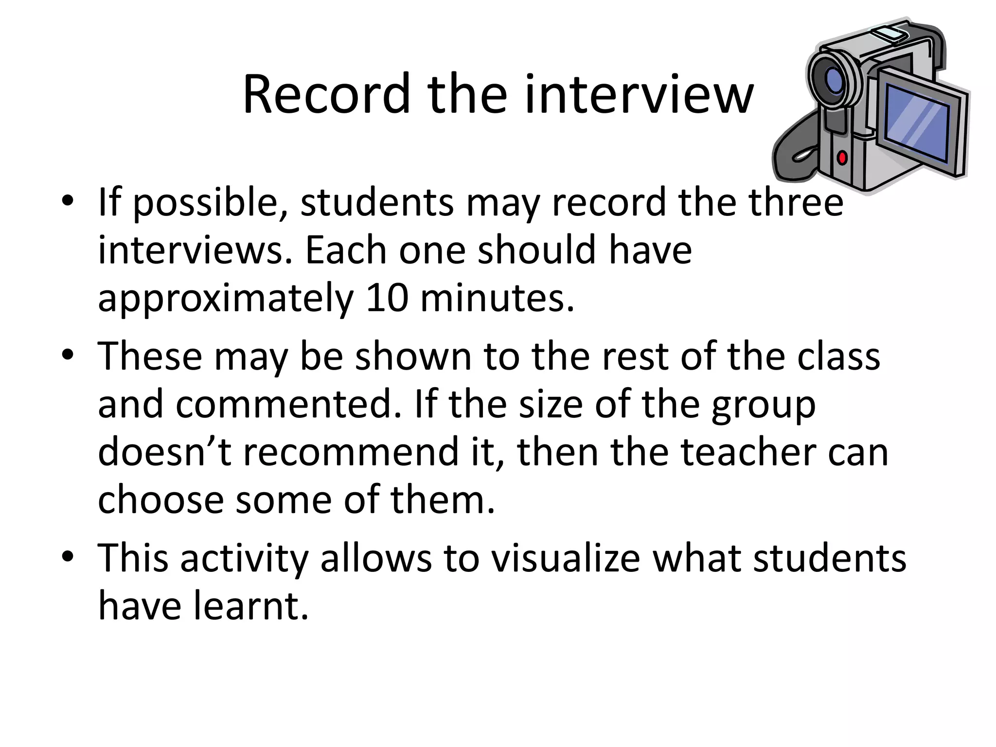 Record the interview
• If possible, students may record the three
interviews. Each one should have
approximately 10 minutes.
• These may be shown to the rest of the class
and commented. If the size of the group
doesn’t recommend it, then the teacher can
choose some of them.
• This activity allows to visualize what students
have learnt.

 