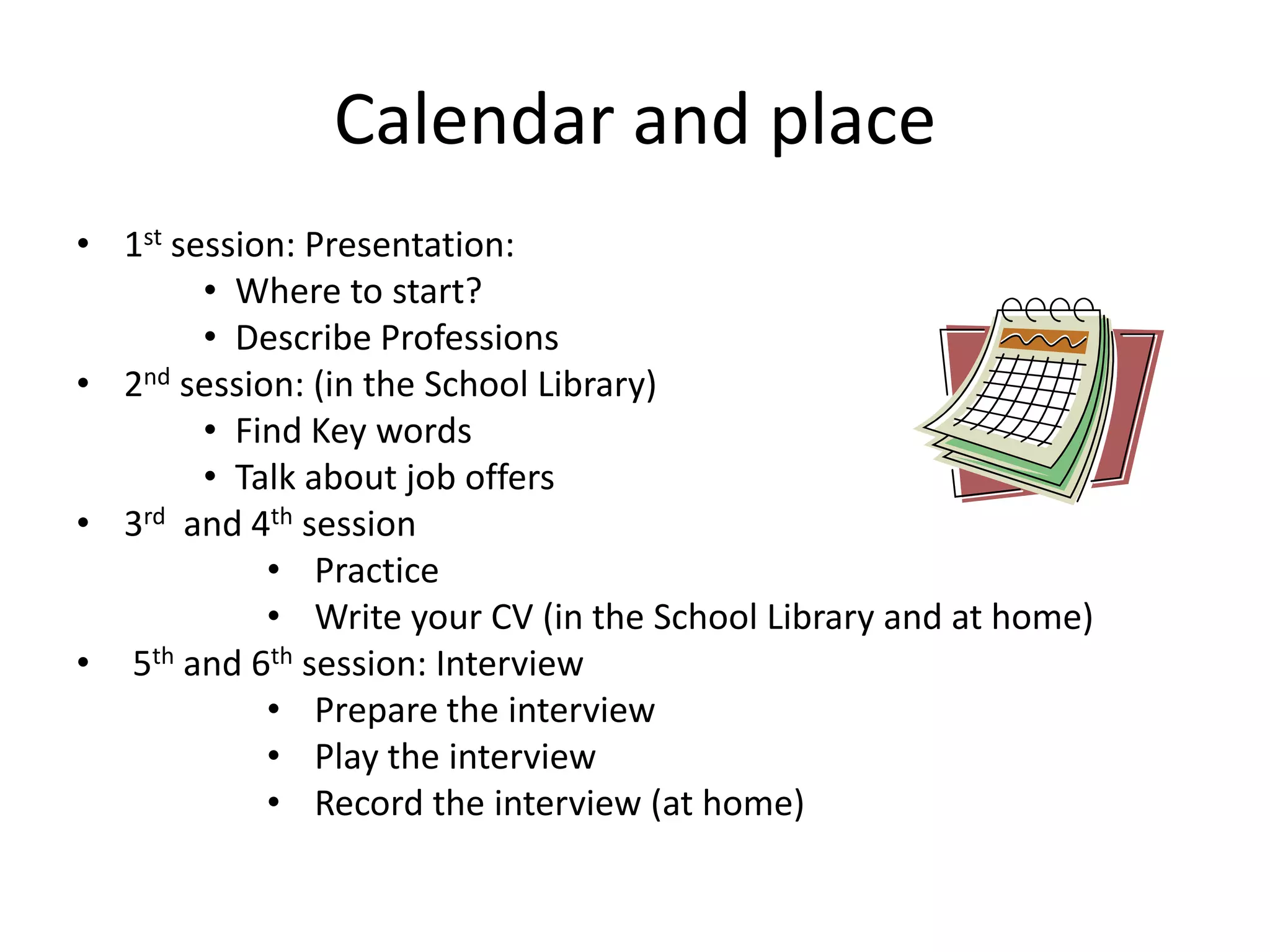 Calendar and place
• 1st session: Presentation:
• Where to start?
• Describe Professions
• 2nd session: (in the School Library)
• Find Key words
• Talk about job offers
• 3rd and 4th session
• Practice
• Write your CV (in the School Library and at home)
• 5th and 6th session: Interview
• Prepare the interview
• Play the interview
• Record the interview (at home)

 