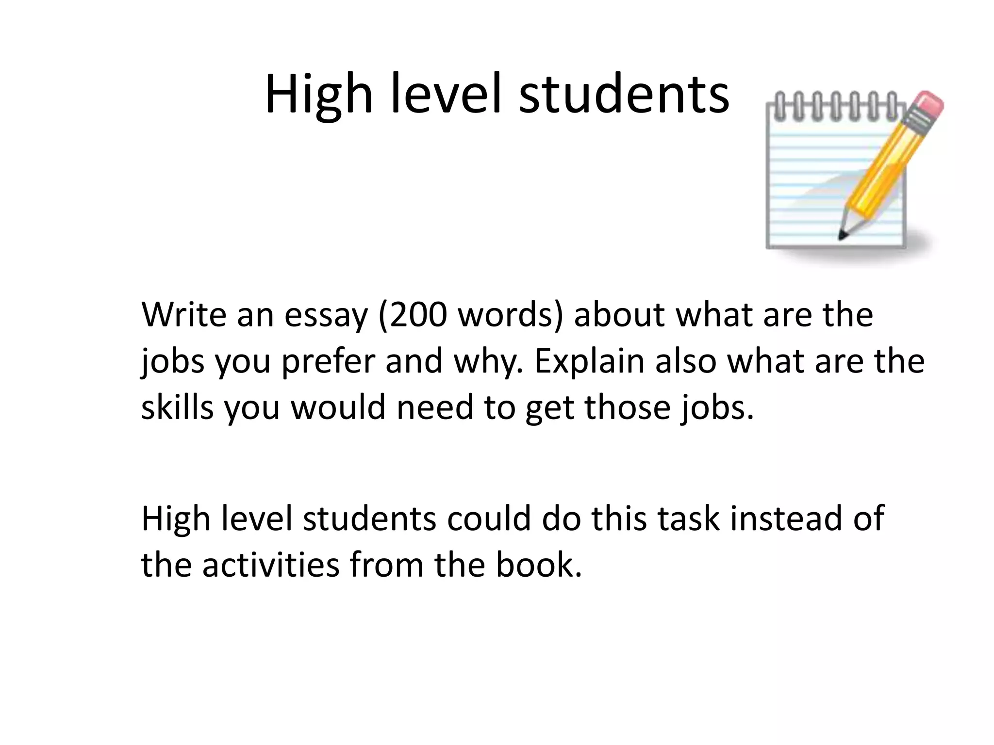 High level students

Write an essay (200 words) about what are the
jobs you prefer and why. Explain also what are the
skills you would need to get those jobs.
High level students could do this task instead of
the activities from the book.

 