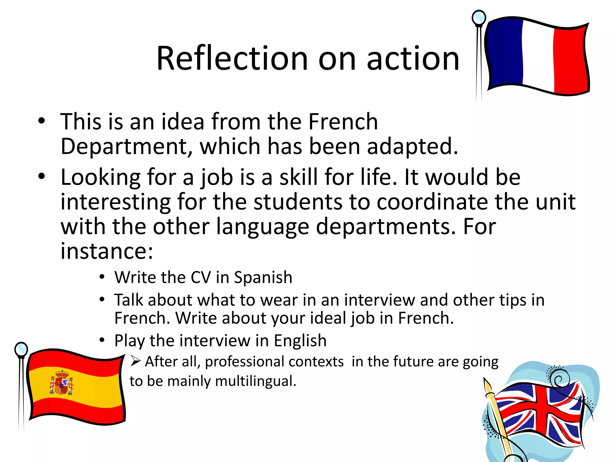 Reflection on action
• This is an idea from the French
Department, which has been adapted.
• Looking for a job is a skill for life. It would be
interesting for the students to coordinate the unit
with the other language departments. For
instance:
• Write the CV in Spanish
• Talk about what to wear in an interview and other tips in
French. Write about your ideal job in French.
• Play the interview in English
 After all, professional contexts in the future are going
to be mainly multilingual.

 