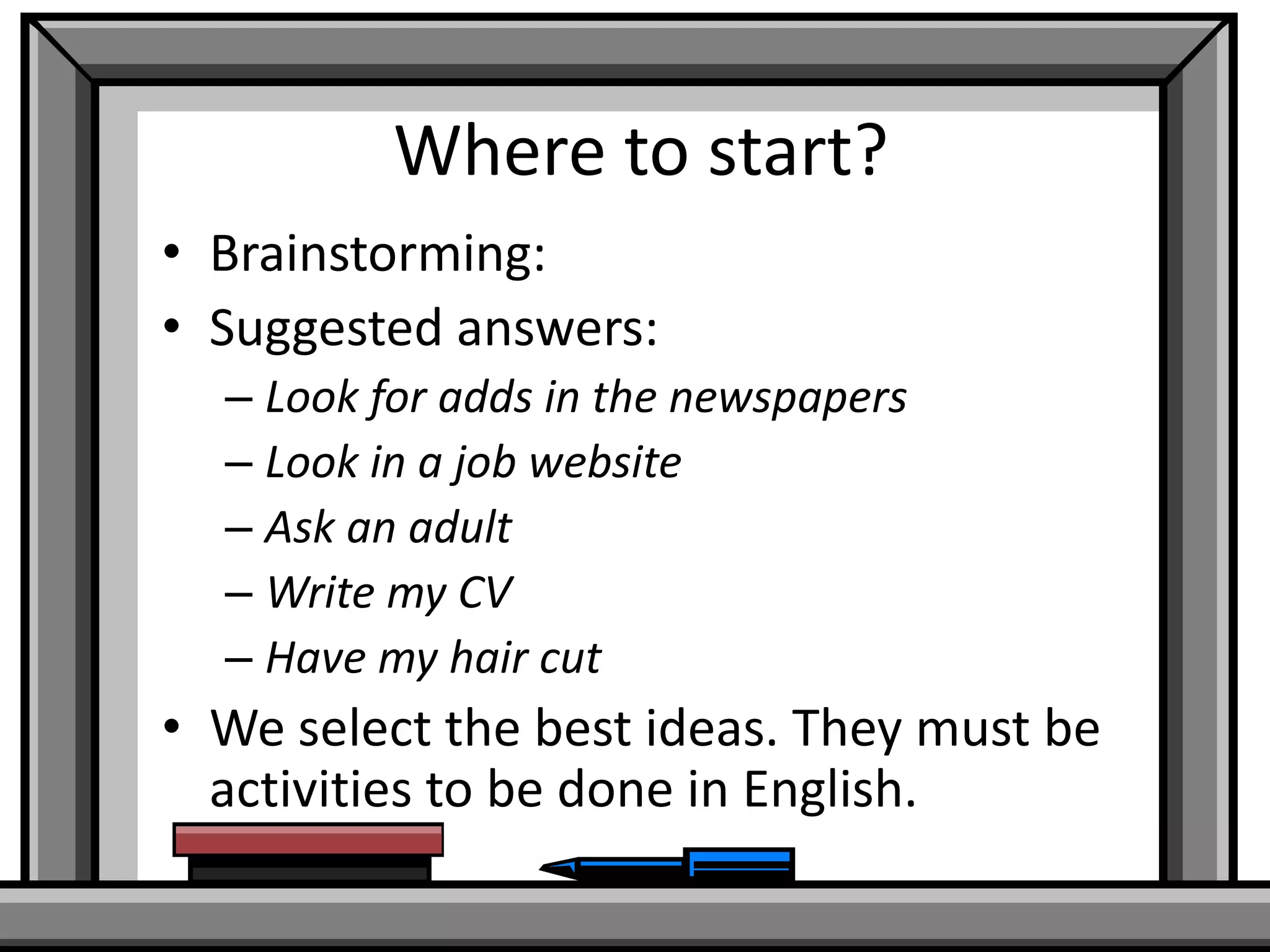 Where to start?
• Brainstorming:
• Suggested answers:
– Look for adds in the newspapers
– Look in a job website
– Ask an adult
– Write my CV
– Have my hair cut

• We select the best ideas. They must be
activities to be done in English.

 