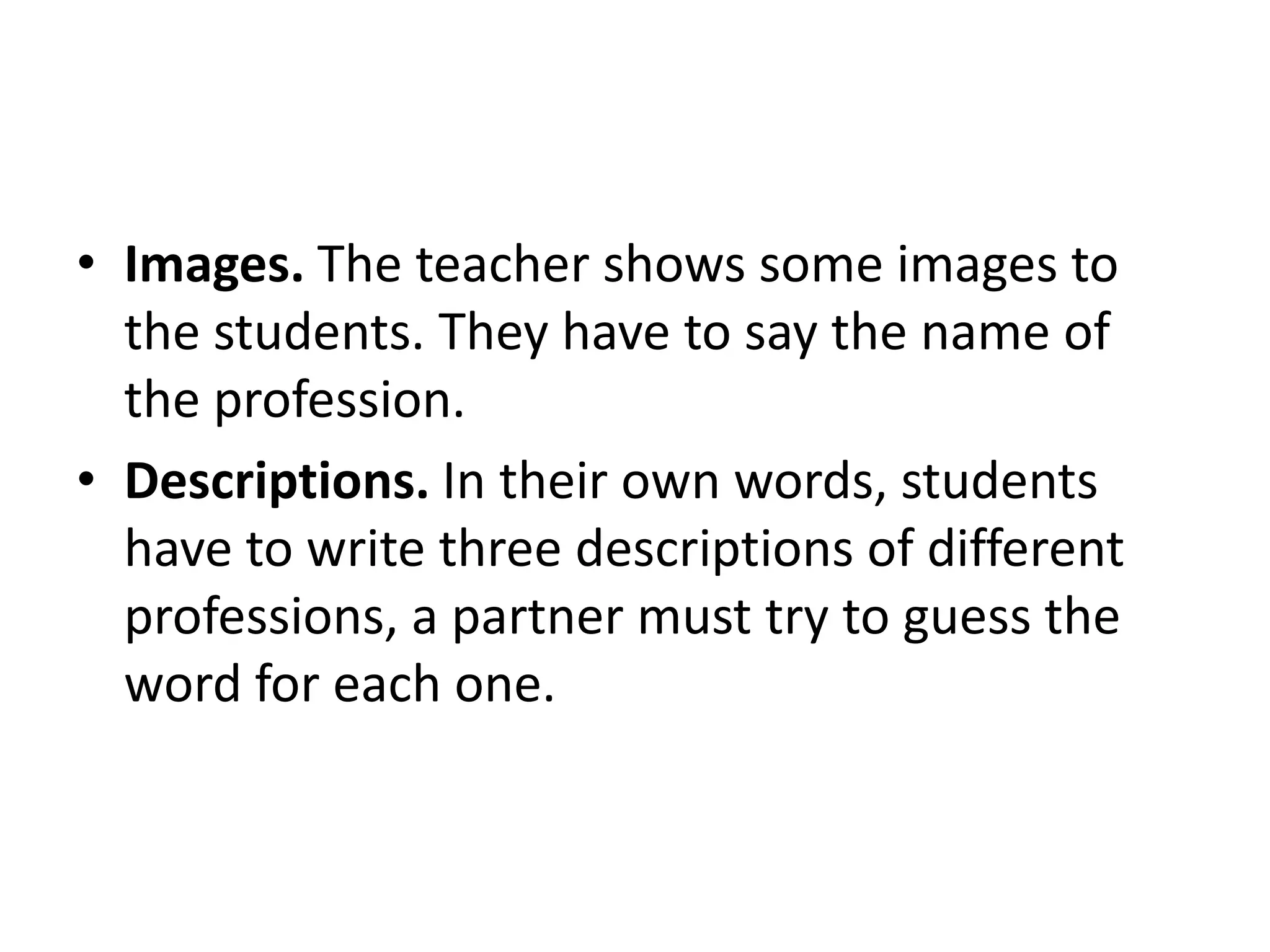 • Images. The teacher shows some images to
the students. They have to say the name of
the profession.
• Descriptions. In their own words, students
have to write three descriptions of different
professions, a partner must try to guess the
word for each one.

 