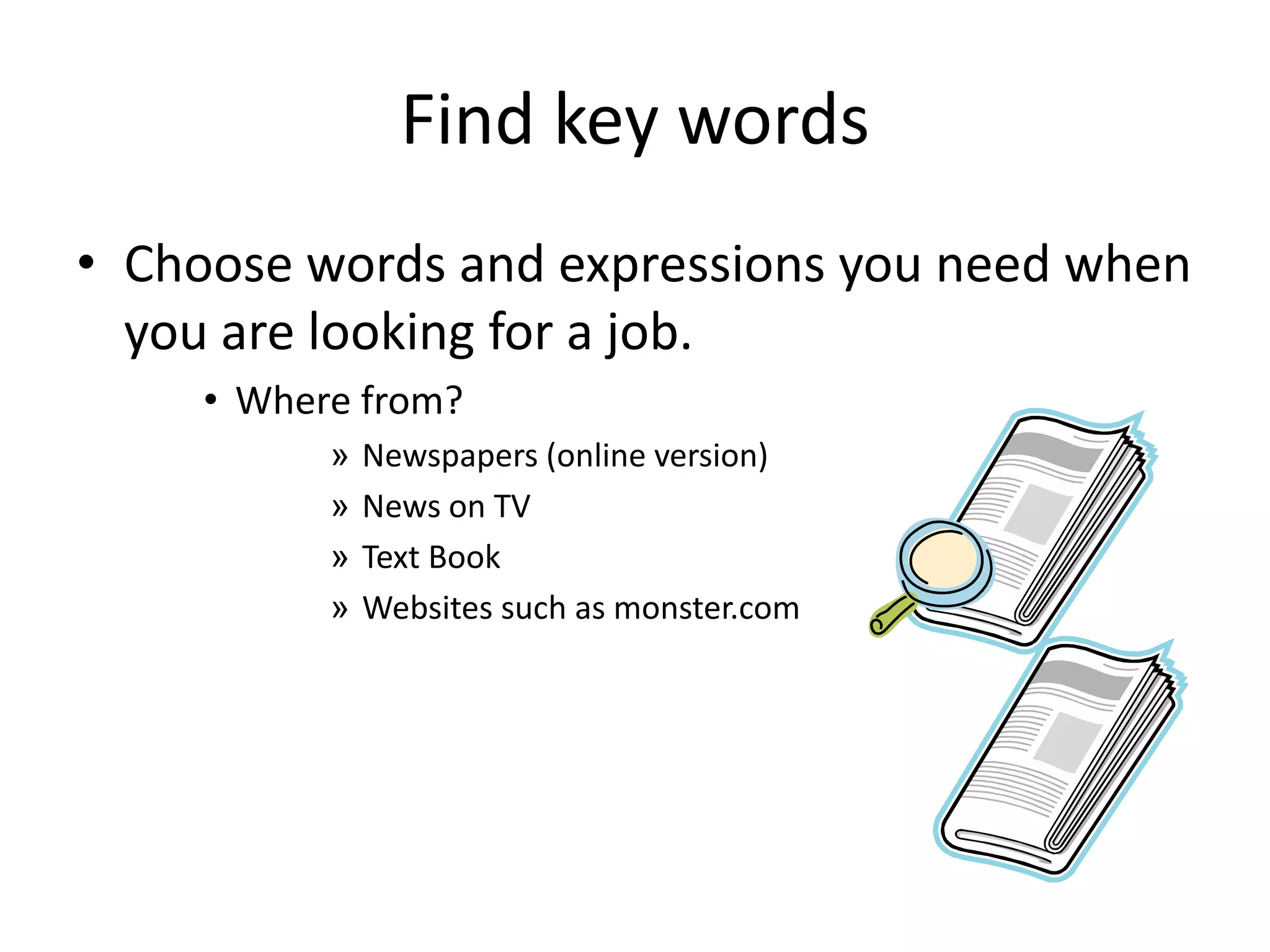 Find key words
• Choose words and expressions you need when
you are looking for a job.
• Where from?
»
»
»
»

Newspapers (online version)
News on TV
Text Book
Websites such as monster.com

 