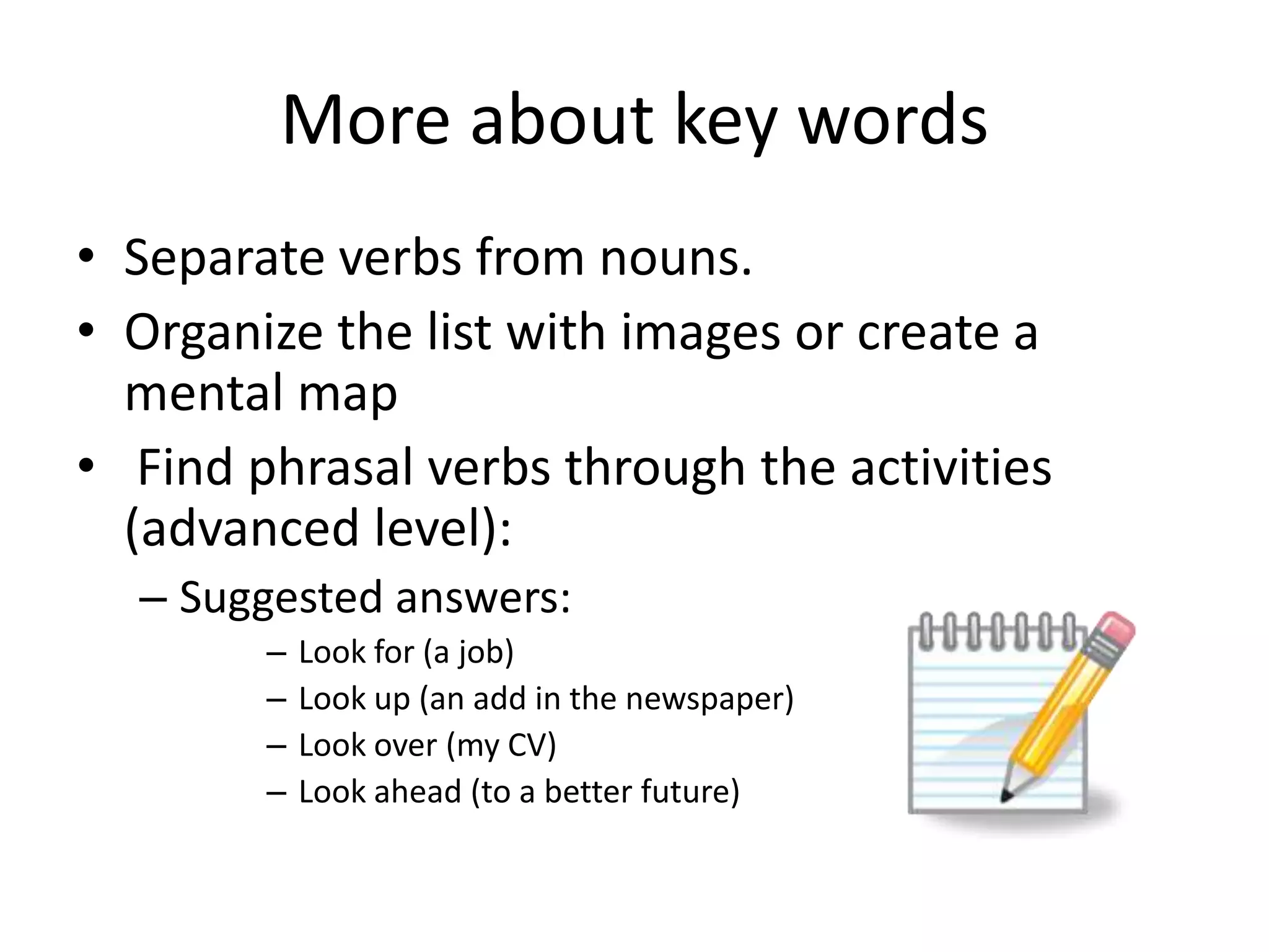 More about key words
• Separate verbs from nouns.
• Organize the list with images or create a
mental map
• Find phrasal verbs through the activities
(advanced level):
– Suggested answers:
–
–
–
–

Look for (a job)
Look up (an add in the newspaper)
Look over (my CV)
Look ahead (to a better future)

 