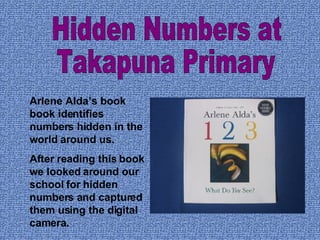 Arlene Alda’s book book identifies numbers hidden in the world around us.  After reading this book we looked around our school for hidden numbers and captured them using the digital camera. Hidden Numbers at  Takapuna Primary 