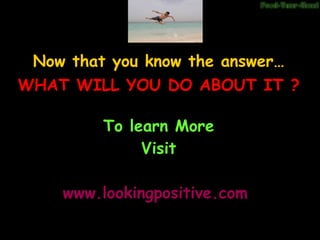 Now that you know the answer… To learn More Visit www.lookingpositive.com WHAT WILL YOU DO ABOUT IT ?