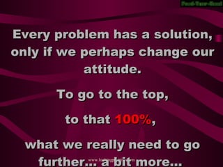 Every problem has a solution, only if we perhaps change our attitude. To go to the top, to that 100% , what we really need to go further... a bit more...