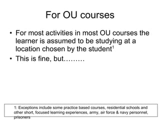 For OU courses For most activities in most OU courses the learner is assumed to be studying at a location chosen by the student 1 This is fine, but……… 1: Exceptions include some practice based courses, residential schools and other short, focused learning experiences, army, air force & navy personnel, prisoners 