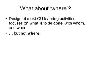What about ‘where’? Design of most OU learning activities focuses on what is to de done, with whom, and when … but not  where. 