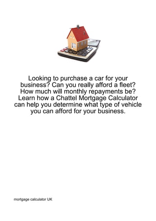 Looking to purchase a car for your
  business? Can you really afford a fleet?
  How much will monthly repayments be?
 Learn how a Chattel Mortgage Calculator
can help you determine what type of vehicle
     you can afford for your business.




mortgage calculator UK
 