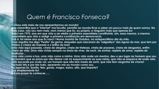 Quem é Francisco Fonseca?
Curioso este meio de nos apresentarmos ao mundo!
Esta maravilha que a "Internet" nos faculta, permite ao mundo ficar a saber um pouco mais de quem somos. No
meu caso, não sou nem mais, nem menos que Eu, eu próprio, e ninguém mais que apenas Eu!
Nasci em 1975, ano em que viria a ser eleita a primeira assembleia constituinte, sim, essa mesma, a mesma
assembleia que viria a redigir a primeira constituição em democracia.
Pois é, foi nesse ano que Eu nasci ! Numa manhã de Outubro, no antepenúltimo dia do mês.
Com orgulho me digo "Pexito" da gema, daqueles que nasceram do "salgadiço" das águas do mar, que tem por
irmãos o cheiro da maresia e o brilho do luar!
Uma vida aqui passada, cheia de alegrias, cheia de tristezas, cheia de prazeres, cheia de desgostos, enfim
cheia de vida. Uma vida vivida sempre na ânsia de viver, de sorrir, de sonhar, repleta de amor, repleta de
desilusão...
Uma vida como a tua, uma vida como a minha. Uma vida onde um menino, deu o seu lugar ao homem que sou,
ao homem que se preza por não deixar cair no esquecimento as suas raízes, que não se esquece de onde veio,
nem esconde por onde vai, um homem que não tem medo de sorrir, que não tem vergonha de chorar!
Por tudo isto e por isto tudo, apresento-me ao mundo como sou.
Eu, apenas Eu, bonito, feio, gordo, magro, baixo, alto, que importa?
Sou simplesmente Eu!
E é um prazer te conhecer......
 