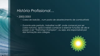 História Profissional…
• 2002/2005
• Caixa de balcão , num posto de abastecimento de combustíveis
• Durante este período, trabalhei na BP, onde comecei por ser
caixa noturno, após 6 meses comecei a exercer funções de dia e
passei a ser “Trainning Champion”, ou seja, era responsável por
dar formação aos colegas.
 