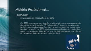 História Profissional…
• 2005/2006
• Empregado de mesa/chefe de sala
• Em 2005 propus-me um desafio e fui trabalhar como empregado
de mesa, no restaurante “OVelhoeoMar”. Aqui comecei como
anteriormente disse com funções de empregado de mesa, mas
no final do verão de 2005 assumi como chefe de sala, onde tinha
além das responsabilidades de empregado de mesa, o acréscimo
da responsabilidade de um chefe de sala!
 