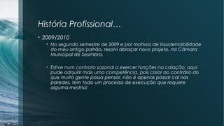 História Profissional…
• 2009/2010
• No segundo semestre de 2009 e por motivos de insustentabilidade
do meu antigo patrão, resolvi abraçar novo projeto, na Câmara
Municipal de Sesimbra.
• Estive num contrato sazonal a exercer funções na caiação, aqui
pude adquirir mais uma competência, pois caiar ao contrário do
que muita gente possa pensar, não é apenas passar cal nas
paredes, tem todo um processo de execução que requere
alguma mestria!
 