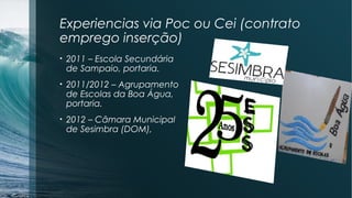 Experiencias via Poc ou Cei (contrato
emprego inserção)
• 2011 – Escola Secundária
de Sampaio, portaria.
• 2011/2012 – Agrupamento
de Escolas da Boa Água,
portaria.
• 2012 – Câmara Municipal
de Sesimbra (DOM),
 