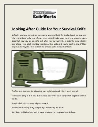 Looking After Guide for Your Survival Knife
So finally you have considered purchasing a survival knife for the backpack purpose and
it has turned out to be one of your most helpful tools. Now, here, one question takes
place that how you are going to look after your survival knife in order to ensure that it
lasts a long time. Well, the blow-mentioned tips will assist you to confirm that it’ll last
longer and always be there at the time of need. Let’s have a short look:
The first and foremost tip is keeping your knife functional - Don't use it wrongly.
The second thing is that you should keep your knife clean completely together with its
handle.
Keep it oiled – You can use a light coat on it.
You should also keep it dry completely and not only the blade.
Also, keep its blade sharp, as it is more protected as compared to a dull one.
 