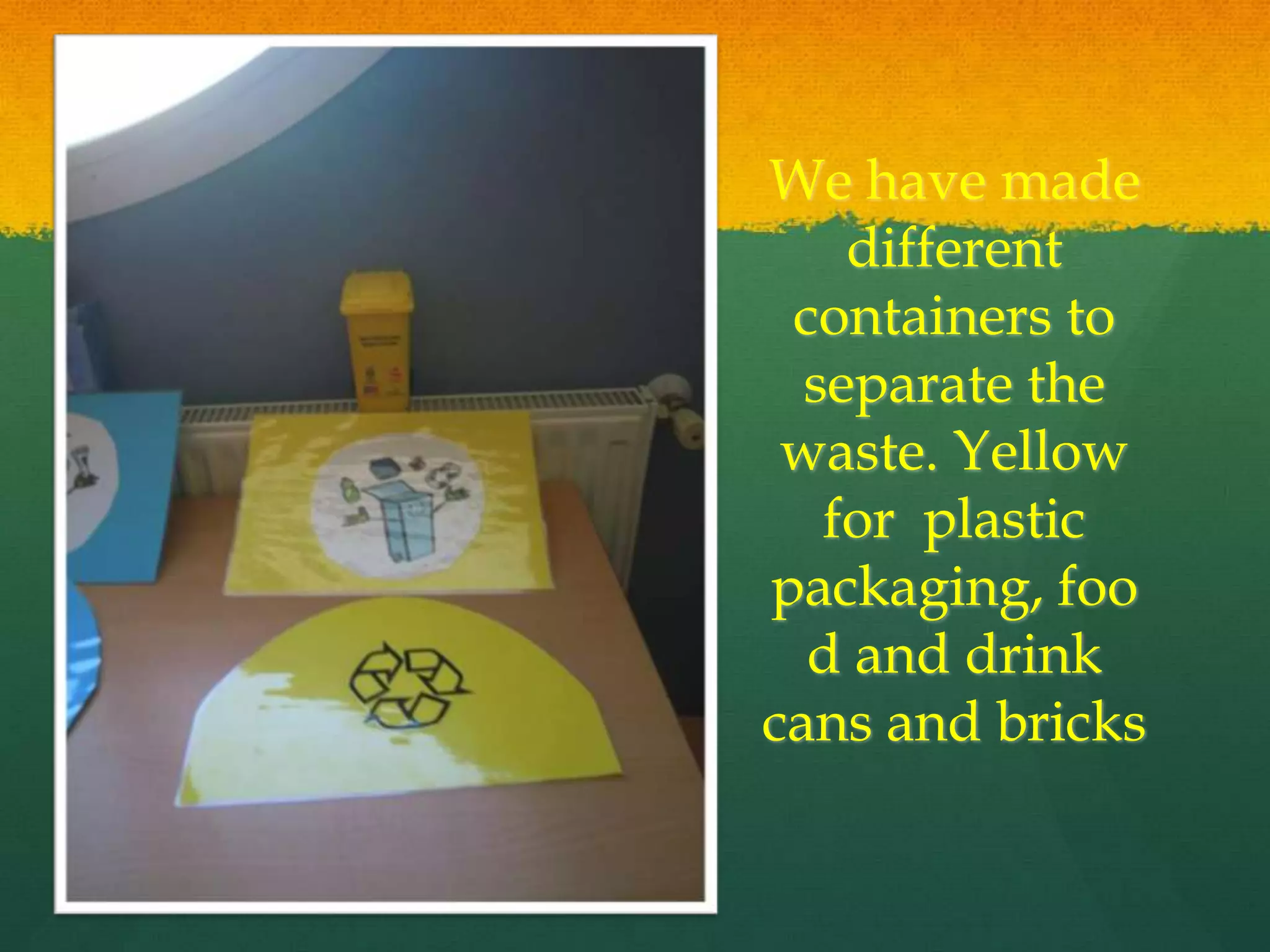 We have made
different
containers to
separate the
waste. Yellow
for plastic
packaging, foo
d and drink
cans and bricks