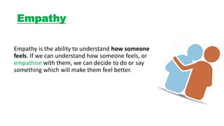 Empathy
Empathy is the ability to understand how someone
feels. If we can understand how someone feels, or
empathise with them, we can decide to do or say
something which will make them feel better.
 