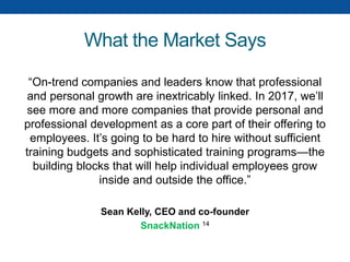What the Market Says
“On-trend companies and leaders know that professional
and personal growth are inextricably linked. In 2017, we’ll
see more and more companies that provide personal and
professional development as a core part of their offering to
employees. It’s going to be hard to hire without sufficient
training budgets and sophisticated training programs—the
building blocks that will help individual employees grow
inside and outside the office.”
Sean Kelly, CEO and co-founder
SnackNation 14
 