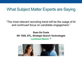 What Subject Matter Experts are Saying
“The most relevant recruiting trend will be the usage of AI
and continued focus on candidate engagement.”
Dean Da Costa
SP, TSIS, STL, Strategic Search Technologist
Lockheed Martin 16
 