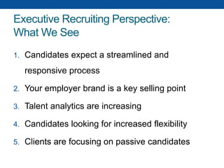 Executive Recruiting Perspective:
What We See
1. Candidates expect a streamlined and
responsive process
2. Your employer brand is a key selling point
3. Talent analytics are increasing
4. Candidates looking for increased flexibility
5. Clients are focusing on passive candidates
 
