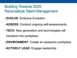 Building Towards 2020:
Reconstitute Talent Management
• EVOLVE: Embrace Evolution
• ASSESS: Conduct ongoing self-assessments
• TECH: New generation and technologies will
transform the workplace
• ENVIRONMENT: Create an awesome workplace
• ACTIVELY LEAD: Engage leadership
 