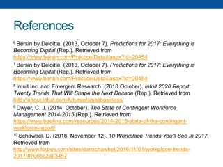 References
6 Bersin by Deloitte. (2013, October 7). Predictions for 2017: Everything is
Becoming Digital (Rep.). Retrieved from
https://www.bersin.com/Practice/Detail.aspx?id=20454
7 Bersin by Deloitte. (2013, October 7). Predictions for 2017: Everything is
Becoming Digital (Rep.). Retrieved from
https://www.bersin.com/Practice/Detail.aspx?id=20454
8 Intuit Inc. and Emergent Research. (2010 October). Intuit 2020 Report:
Twenty Trends That Will Shape the Next Decade (Rep.). Retrieved from
http://about.intuit.com/futureofsmallbusiness/
9 Dwyer, C. J. (2014, October). The State of Contingent Workforce
Management 2014-2015 (Rep.). Retrieved from
https://www.beeline.com/resources/2014-2015-state-of-the-contingent-
workforce-report/
10 Schawbel, D. (2016, November 12). 10 Workplace Trends You'll See In 2017.
Retrieved from
http://www.forbes.com/sites/danschawbel/2016/11/01/workplace-trends-
2017/#700bc2aa3457
 
