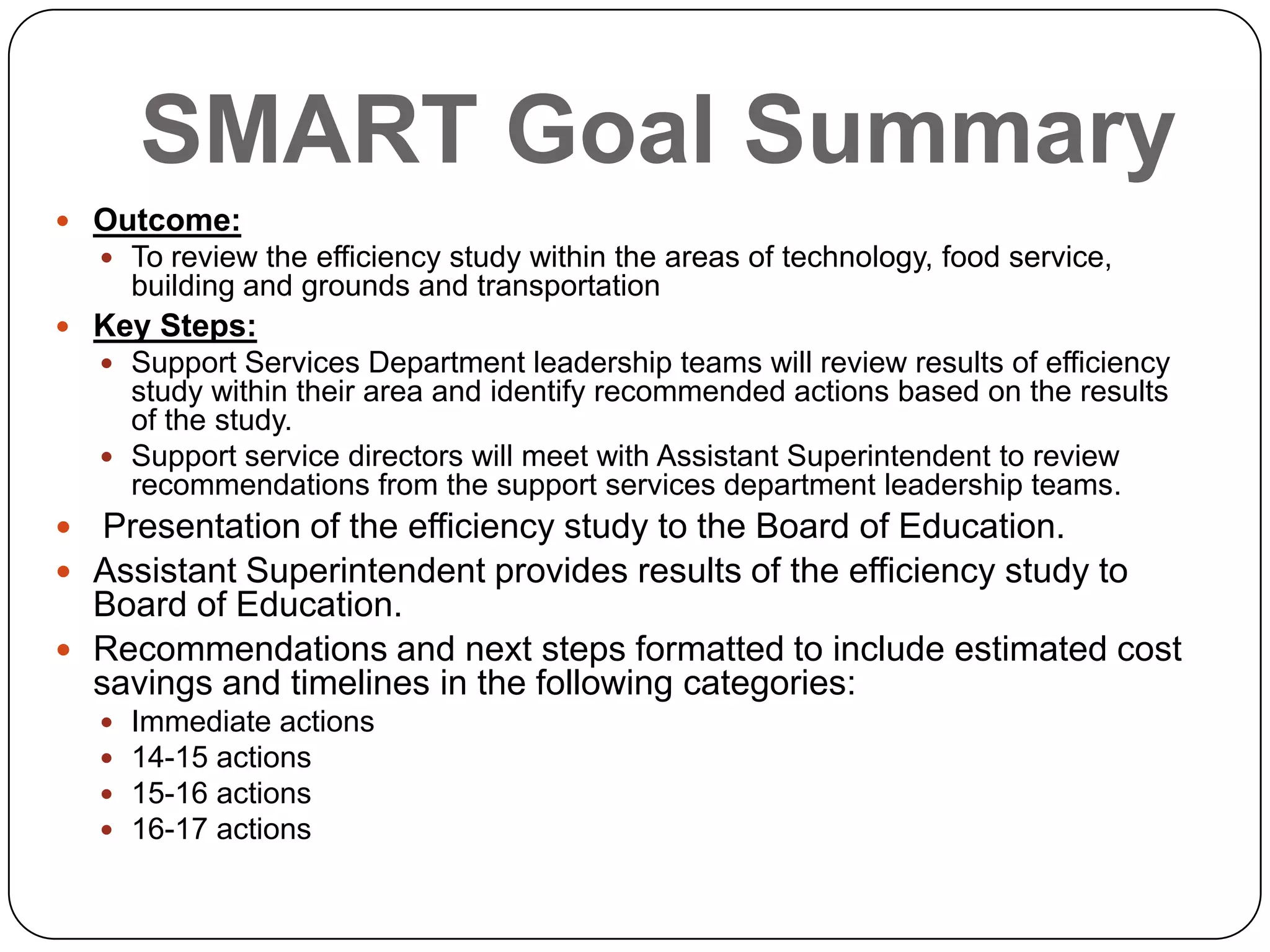 SMART Goal Summary
 Outcome:
 To review the efficiency study within the areas of technology, food service,
building and grounds and transportation
 Key Steps:
 Support Services Department leadership teams will review results of efficiency
study within their area and identify recommended actions based on the results
of the study.
 Support service directors will meet with Assistant Superintendent to review
recommendations from the support services department leadership teams.
 Presentation of the efficiency study to the Board of Education.
 Assistant Superintendent provides results of the efficiency study to
Board of Education.
 Recommendations and next steps formatted to include estimated cost
savings and timelines in the following categories:
 Immediate actions
 14-15 actions
 15-16 actions
 16-17 actions
 