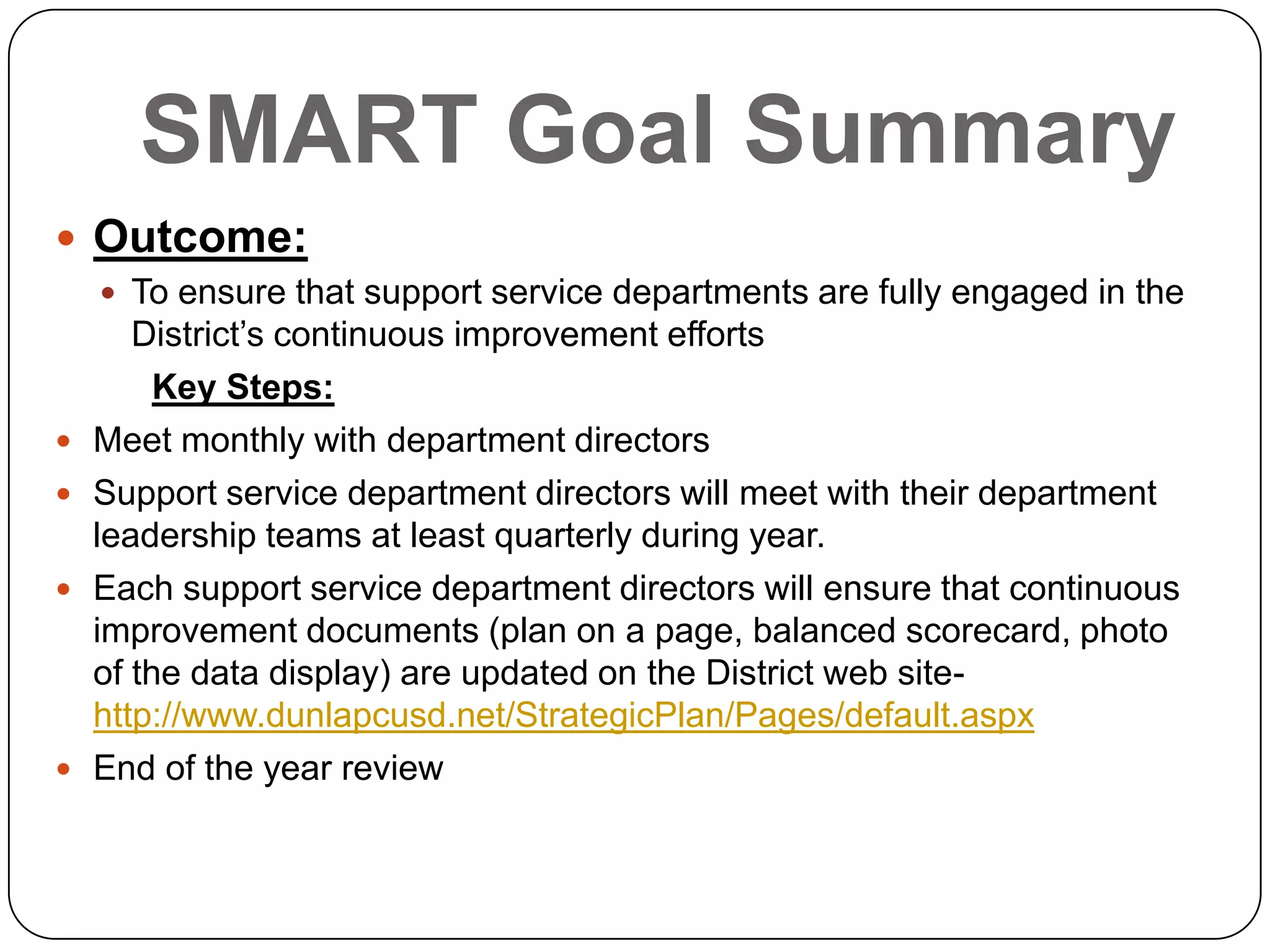 SMART Goal Summary
 Outcome:
 To ensure that support service departments are fully engaged in the
District’s continuous improvement efforts
Key Steps:
 Meet monthly with department directors
 Support service department directors will meet with their department
leadership teams at least quarterly during year.
 Each support service department directors will ensure that continuous
improvement documents (plan on a page, balanced scorecard, photo
of the data display) are updated on the District web site-
http://www.dunlapcusd.net/StrategicPlan/Pages/default.aspx
 End of the year review
 