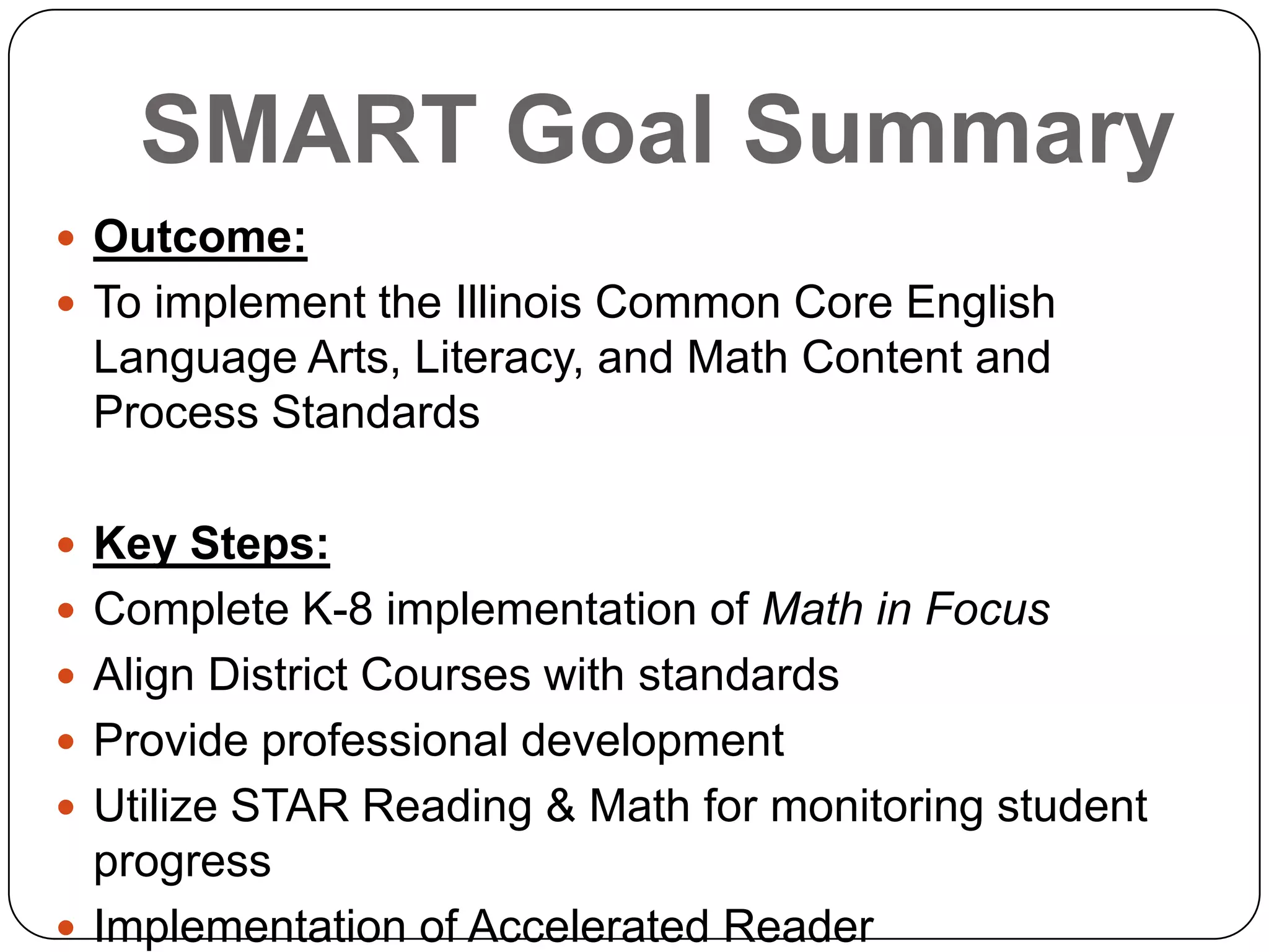 SMART Goal Summary
 Outcome:
 To implement the Illinois Common Core English
Language Arts, Literacy, and Math Content and
Process Standards
 Key Steps:
 Complete K-8 implementation of Math in Focus
 Align District Courses with standards
 Provide professional development
 Utilize STAR Reading & Math for monitoring student
progress
 Implementation of Accelerated Reader
 