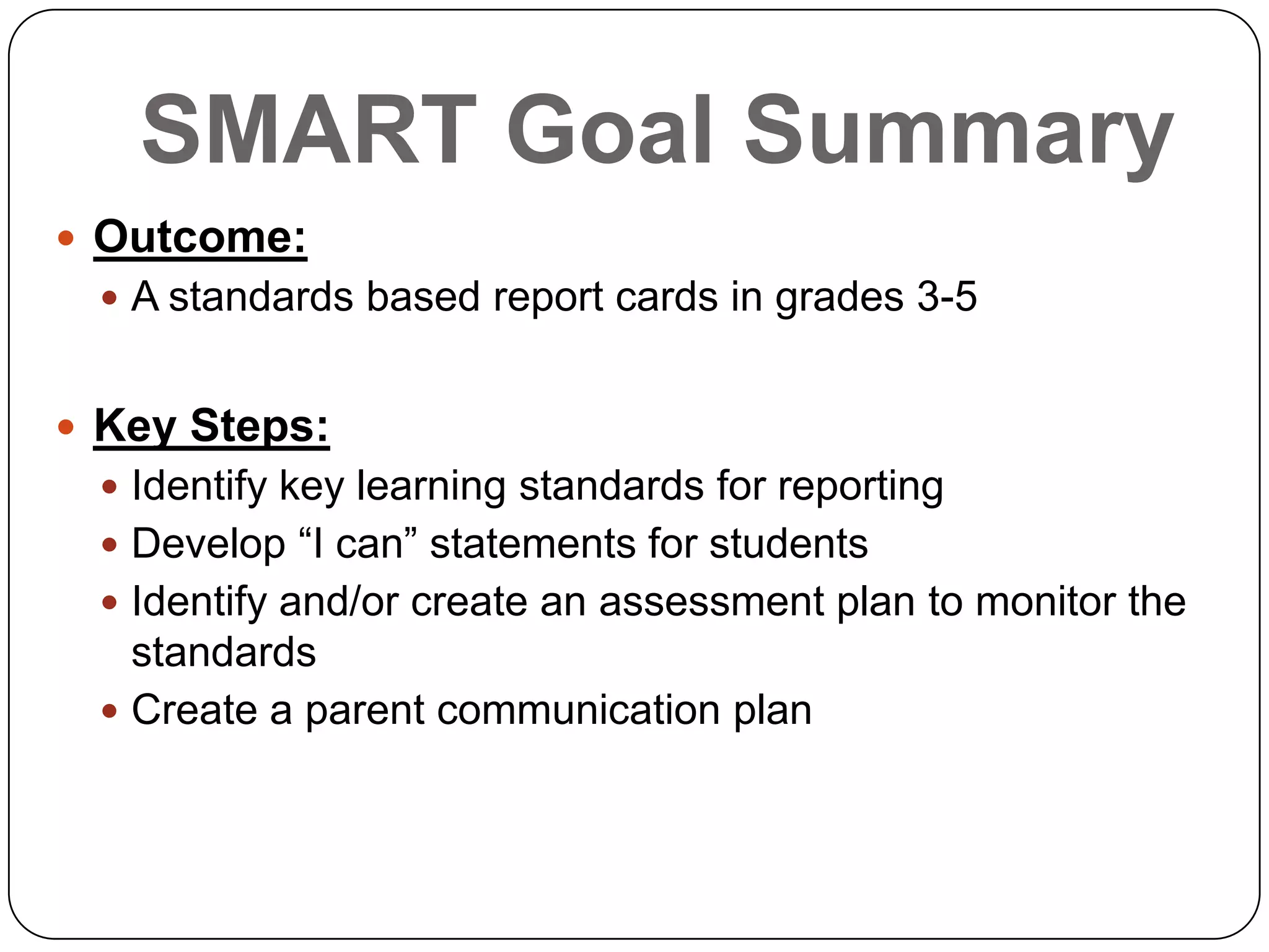 SMART Goal Summary
 Outcome:
 A standards based report cards in grades 3-5
 Key Steps:
 Identify key learning standards for reporting
 Develop “I can” statements for students
 Identify and/or create an assessment plan to monitor the
standards
 Create a parent communication plan
 