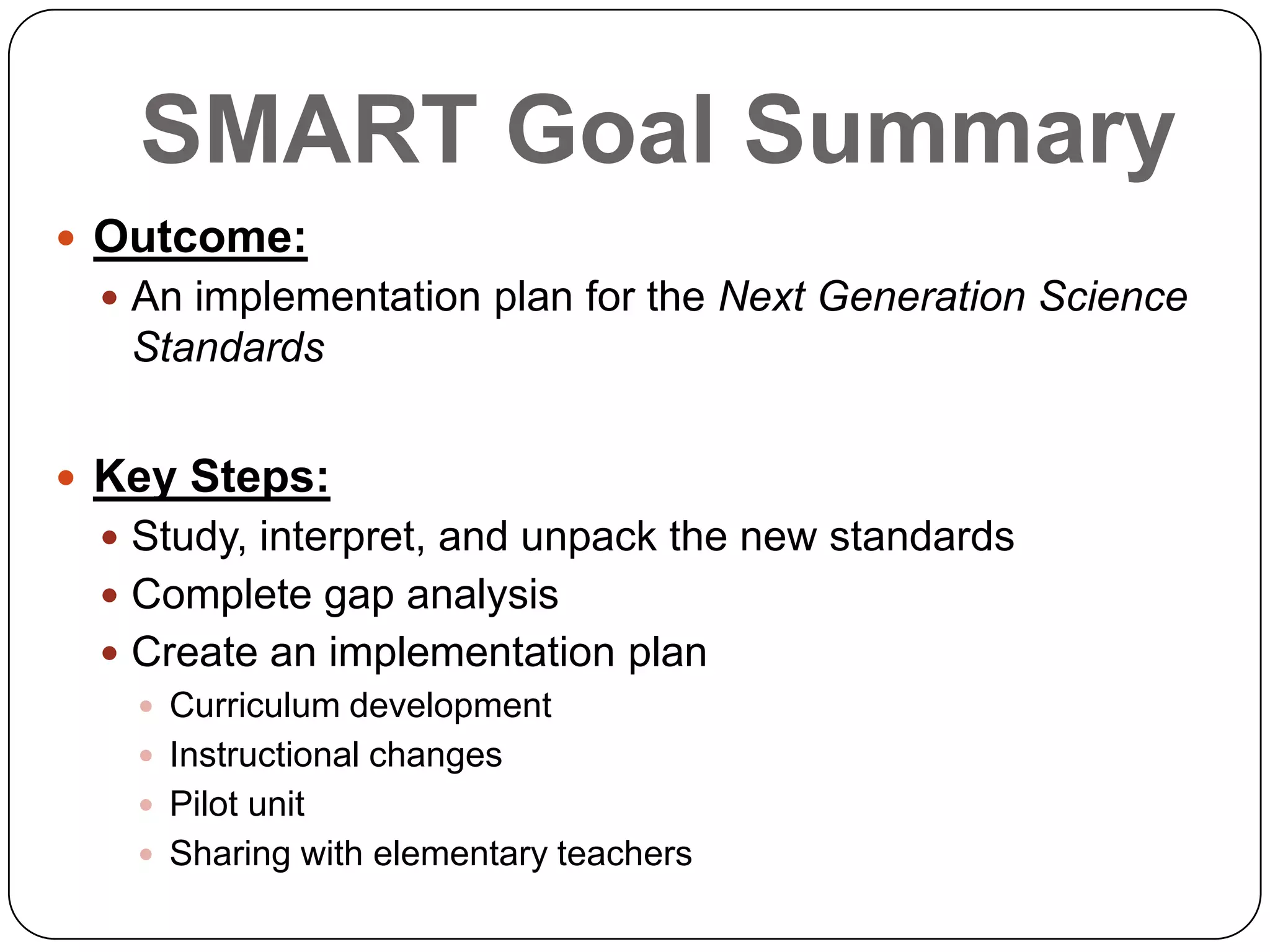 SMART Goal Summary
 Outcome:
 An implementation plan for the Next Generation Science
Standards
 Key Steps:
 Study, interpret, and unpack the new standards
 Complete gap analysis
 Create an implementation plan
 Curriculum development
 Instructional changes
 Pilot unit
 Sharing with elementary teachers
 