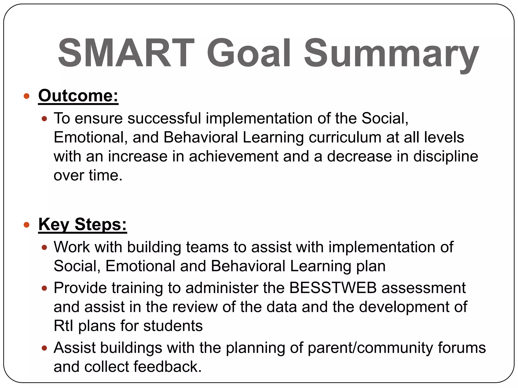 SMART Goal Summary
 Outcome:
 To ensure successful implementation of the Social,
Emotional, and Behavioral Learning curriculum at all levels
with an increase in achievement and a decrease in discipline
over time.
 Key Steps:
 Work with building teams to assist with implementation of
Social, Emotional and Behavioral Learning plan
 Provide training to administer the BESSTWEB assessment
and assist in the review of the data and the development of
RtI plans for students
 Assist buildings with the planning of parent/community forums
and collect feedback.
 