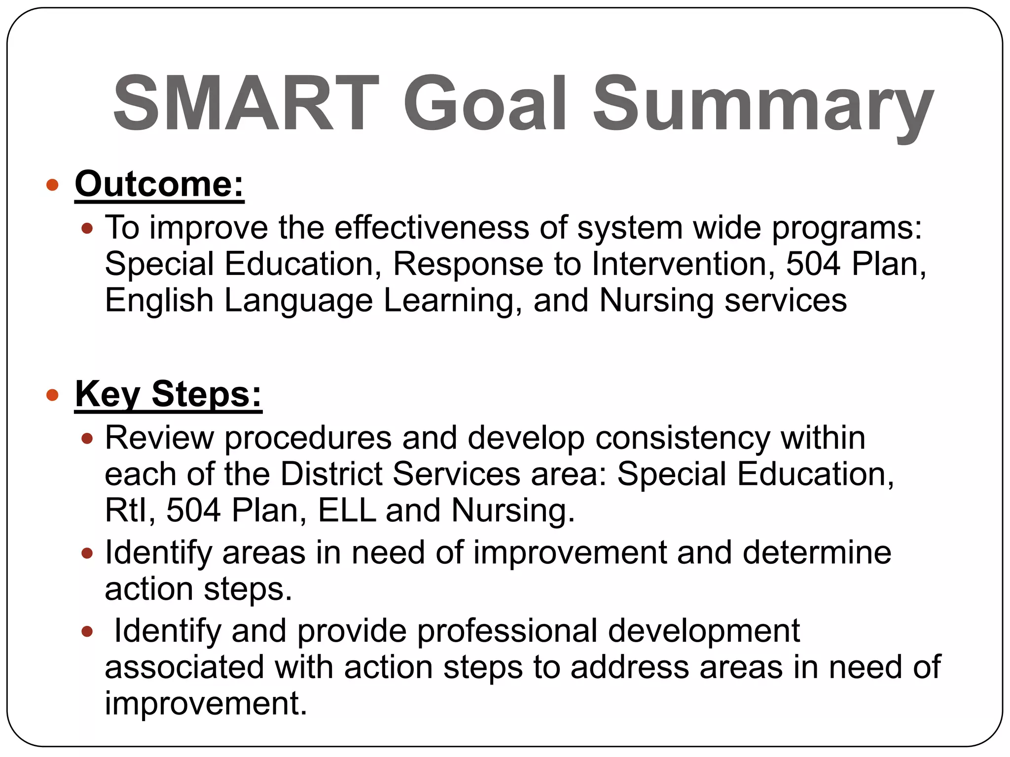 SMART Goal Summary
 Outcome:
 To improve the effectiveness of system wide programs:
Special Education, Response to Intervention, 504 Plan,
English Language Learning, and Nursing services
 Key Steps:
 Review procedures and develop consistency within
each of the District Services area: Special Education,
RtI, 504 Plan, ELL and Nursing.
 Identify areas in need of improvement and determine
action steps.
 Identify and provide professional development
associated with action steps to address areas in need of
improvement.
 