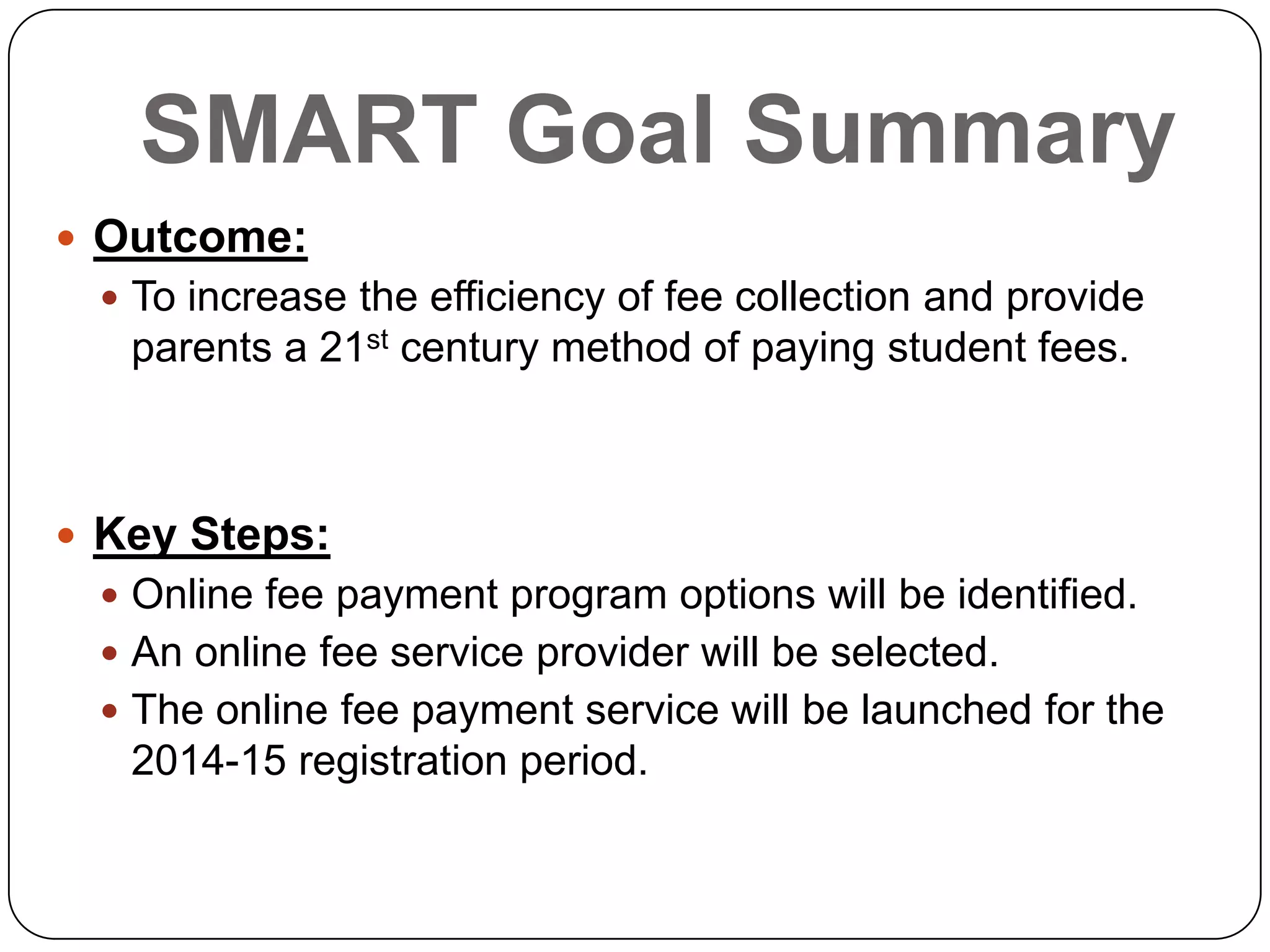SMART Goal Summary
 Outcome:
 To increase the efficiency of fee collection and provide
parents a 21st century method of paying student fees.
 Key Steps:
 Online fee payment program options will be identified.
 An online fee service provider will be selected.
 The online fee payment service will be launched for the
2014-15 registration period.
 
