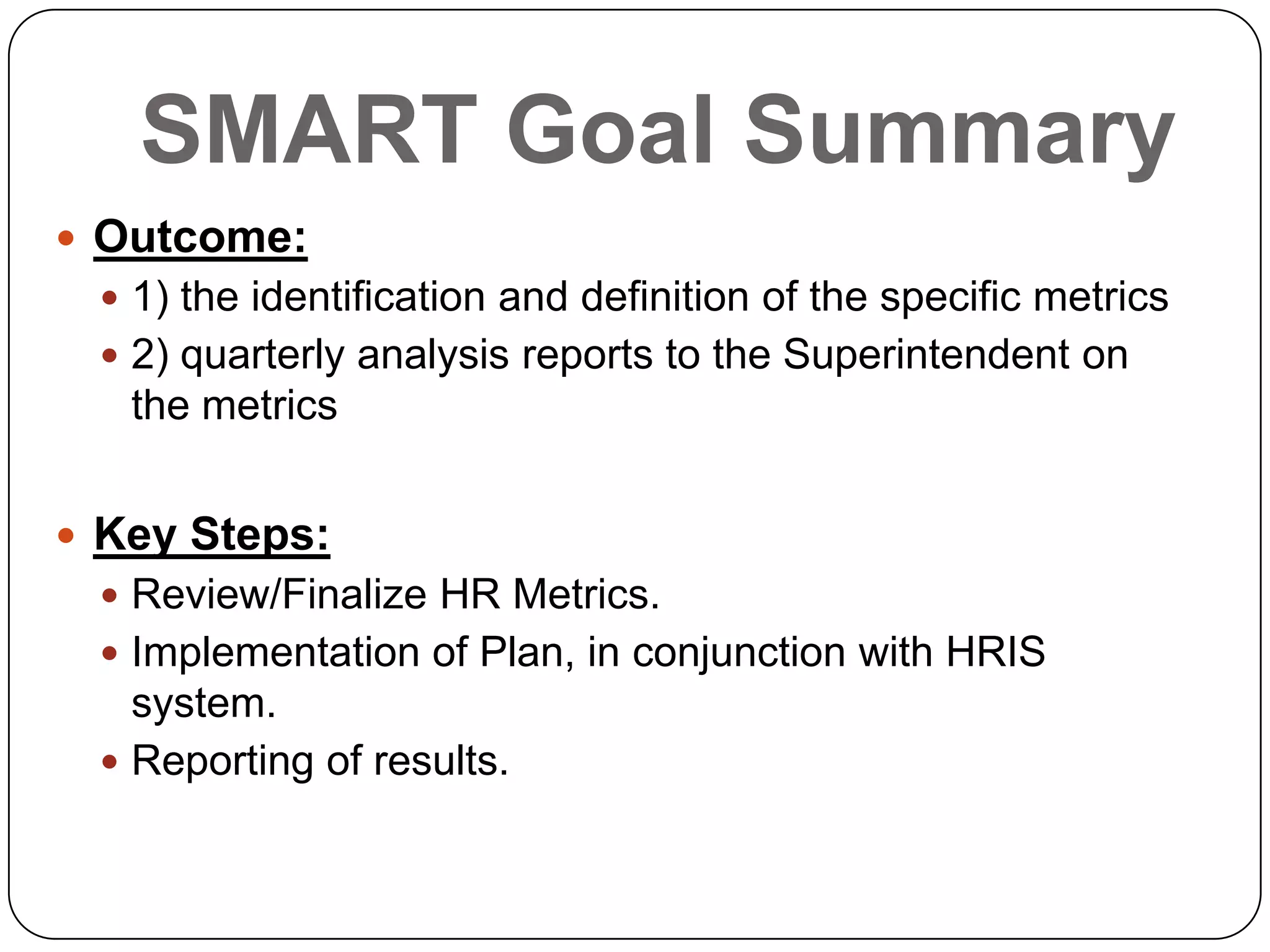 SMART Goal Summary
 Outcome:
 1) the identification and definition of the specific metrics
 2) quarterly analysis reports to the Superintendent on
the metrics
 Key Steps:
 Review/Finalize HR Metrics.
 Implementation of Plan, in conjunction with HRIS
system.
 Reporting of results.
 