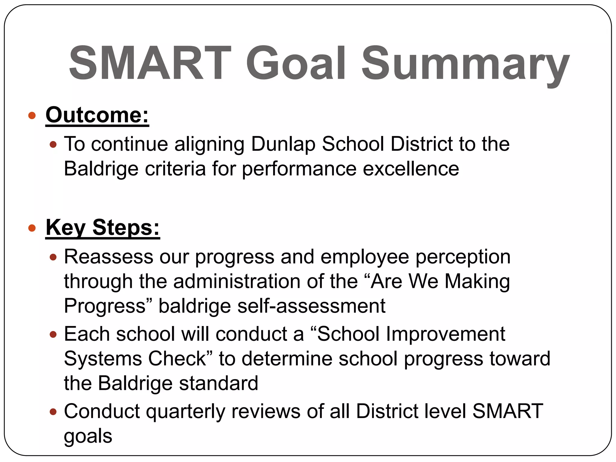SMART Goal Summary
 Outcome:
 To continue aligning Dunlap School District to the
Baldrige criteria for performance excellence
 Key Steps:
 Reassess our progress and employee perception
through the administration of the “Are We Making
Progress” baldrige self-assessment
 Each school will conduct a “School Improvement
Systems Check” to determine school progress toward
the Baldrige standard
 Conduct quarterly reviews of all District level SMART
goals
 