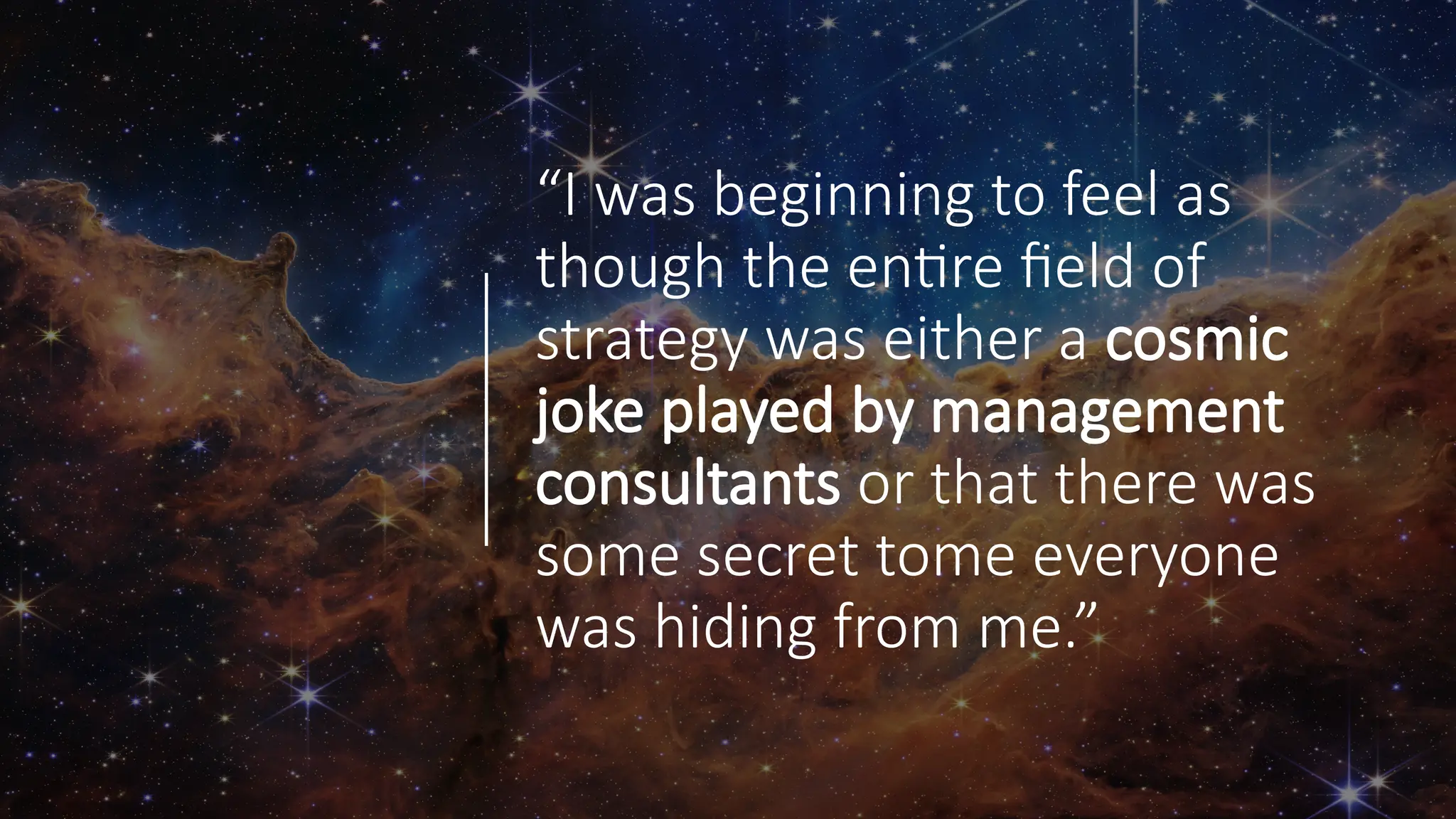 “I was beginning to feel as
though the entire field of
strategy was either a cosmic
joke played by management
consultants or that there was
some secret tome everyone
was hiding from me.”
 
