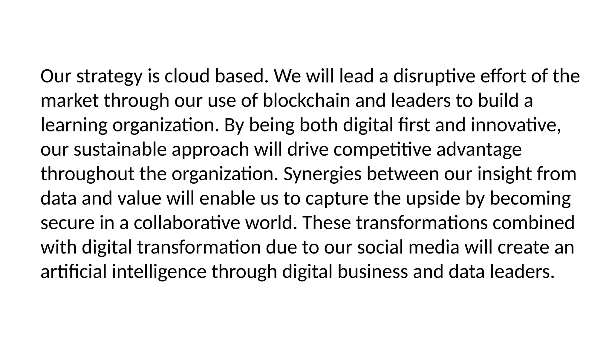 Our strategy is cloud based. We will lead a disruptive effort of the
market through our use of blockchain and leaders to build a
learning organization. By being both digital first and innovative,
our sustainable approach will drive competitive advantage
throughout the organization. Synergies between our insight from
data and value will enable us to capture the upside by becoming
secure in a collaborative world. These transformations combined
with digital transformation due to our social media will create an
artificial intelligence through digital business and data leaders.
 