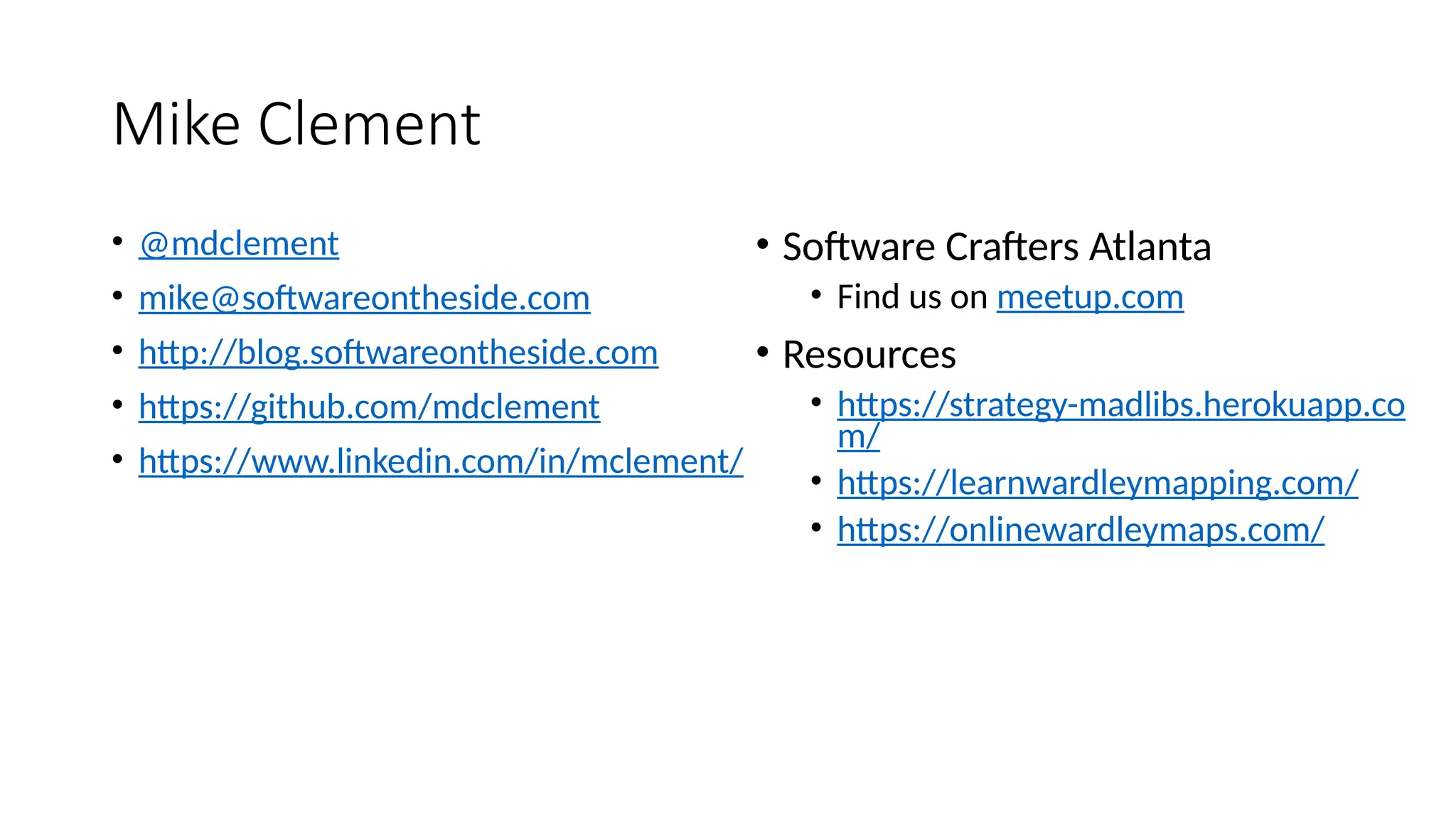 Mike Clement
• @mdclement
• mike@softwareontheside.com
• http://blog.softwareontheside.com
• https://github.com/mdclement
• https://www.linkedin.com/in/mclement/
• Software Crafters Atlanta
• Find us on meetup.com
• Resources
• https://strategy-madlibs.herokuapp.co
m/
• https://learnwardleymapping.com/
• https://onlinewardleymaps.com/
 