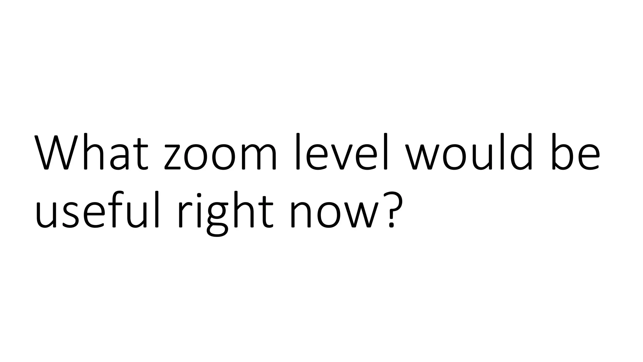 What zoom level would be
useful right now?
 