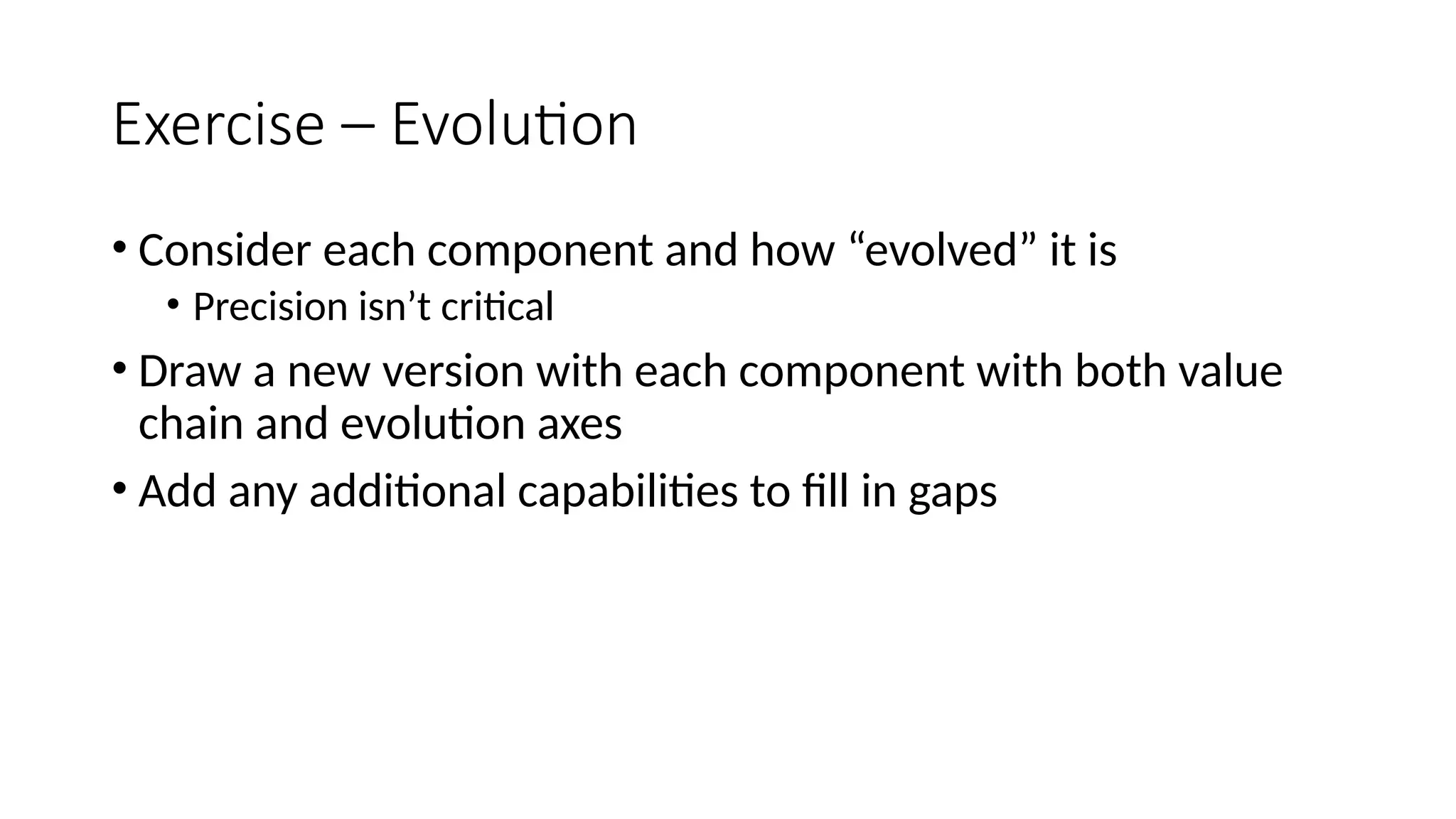 Exercise – Evolution
• Consider each component and how “evolved” it is
• Precision isn’t critical
• Draw a new version with each component with both value
chain and evolution axes
• Add any additional capabilities to fill in gaps
 