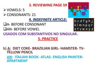 3. REVIEWING PAGE 59
 VOWELS: 5
 CONSONANTS: 21
             4. INDEFINITE ARTICLE:
A- BEFORE CONSONANT
AN- BEFORE VOWEL
USADOS COM SUBSTANTIVOS NO SINGULAR.
                   5. PRACTICE

b) A: DIET COKE- BRAZILIAN GIRL- HAMSTER- TV-
  YELLOW PENCIL
  AN: ITALIAN BOOK- ATLAS- ENGLISH PAINTER-
  APARTMENT
 